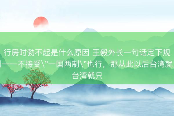 行房时勃不起是什么原因 王毅外长一句话定下规则——不接受