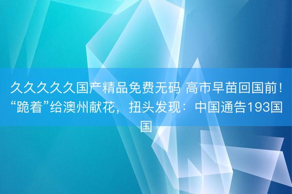 久久久久久国产精品免费无码 高市早苗回国前！“跪着”给澳州献花，扭头发现：中国通告193国