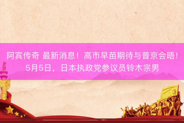 阿宾传奇 最新消息！高市早苗期待与普京会晤！5月5日，日本执政党参议员铃木宗男