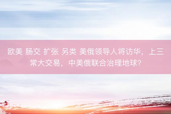 欧美 肠交 扩张 另类 美俄领导人将访华，上三常大交易，中美俄联合治理地球？