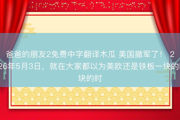 爸爸的朋友2免费中字翻译木瓜 美国撤军了！ 2026年5月3日，就在大家都以为美欧还是铁板一块的时