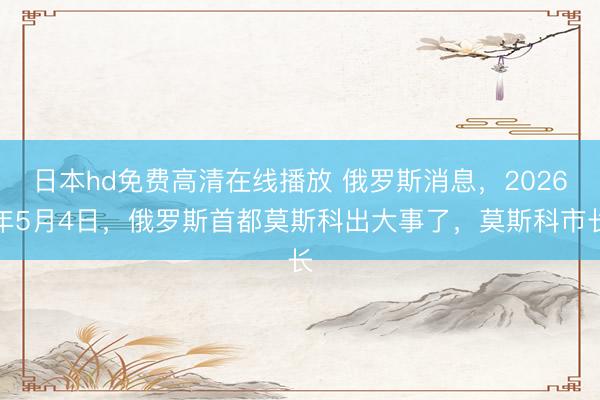 日本hd免费高清在线播放 俄罗斯消息，2026年5月4日，俄罗斯首都莫斯科出大事了，莫斯科市长