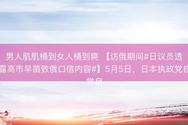 男人肌肌桶到女人桶到爽 【访俄期间#日议员透露高市早苗致俄口信内容#】5月5日,日本执政党自