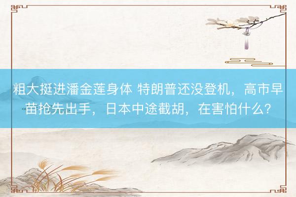 粗大挺进潘金莲身体 特朗普还没登机，高市早苗抢先出手，日本中途截胡，在害怕什么？
