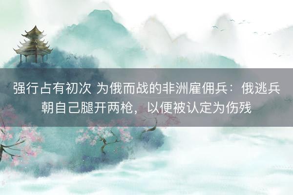 强行占有初次 为俄而战的非洲雇佣兵：俄逃兵朝自己腿开两枪，以便被认定为伤残