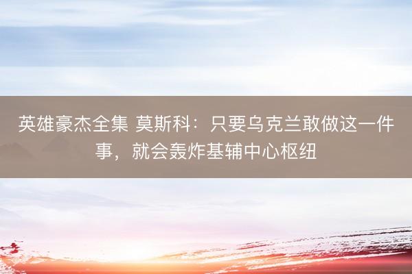 英雄豪杰全集 莫斯科:只要乌克兰敢做这一件事,就会轰炸基辅中心枢纽