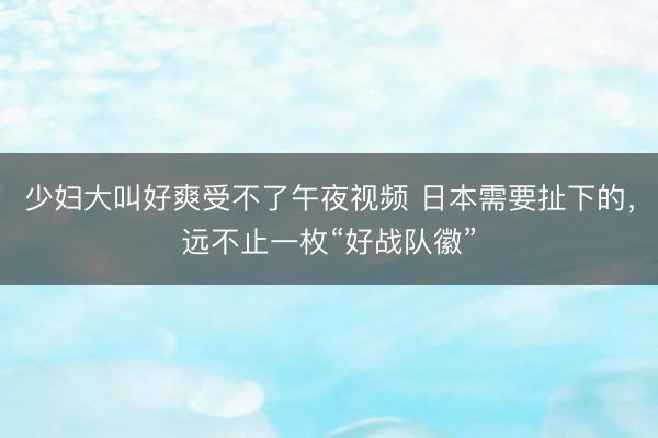 少妇大叫好爽受不了午夜视频 日本需要扯下的，远不止一枚“好战队徽”