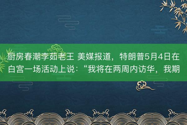 厨房春潮李茹老王 美媒报道，特朗普5月4日在白宫一场活动上说：“我将在两周内访华，我期