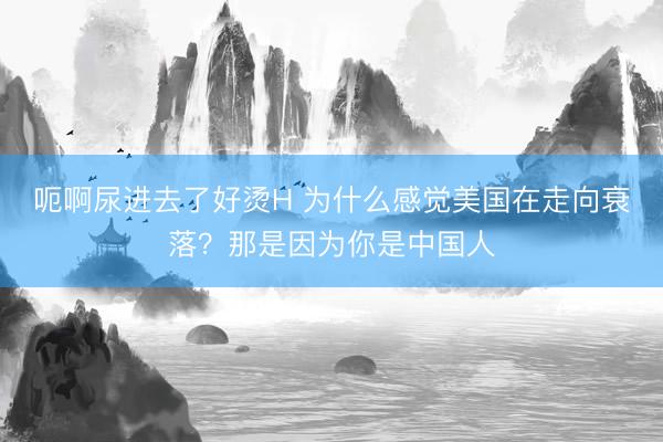 呃啊尿进去了好烫H 为什么感觉美国在走向衰落？那是因为你是中国人