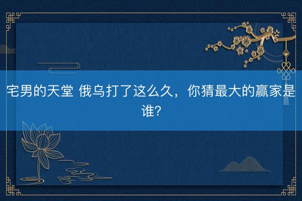 宅男的天堂 俄乌打了这么久，你猜最大的赢家是谁？