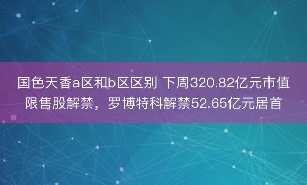 国色天香a区和b区区别 下周320.82亿元市值限售股解禁，罗博特科解禁52.65亿元居首