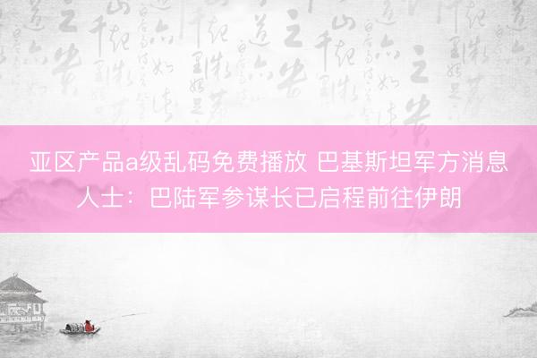 亚区产品a级乱码免费播放 巴基斯坦军方消息人士：巴陆军参谋长已启程前往伊朗