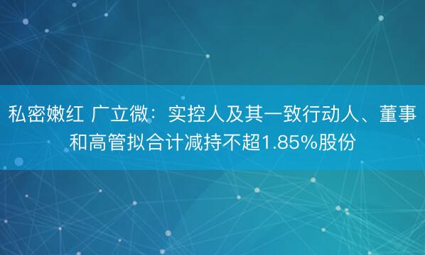 私密嫩红 广立微：实控人及其一致行动人、董事和高管拟合计减持不超1.85%股份