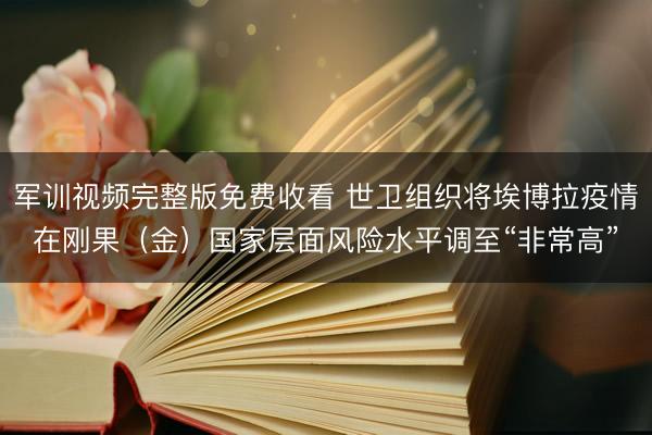 军训视频完整版免费收看 世卫组织将埃博拉疫情在刚果（金）国家层面风险水平调至“非常高”