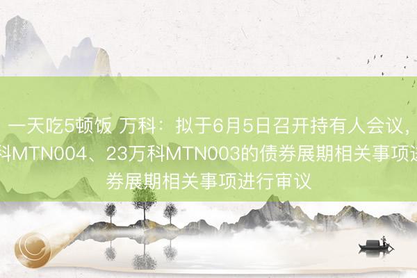 一天吃5顿饭 万科：拟于6月5日召开持有人会议，对23万科MTN004、23万科MTN003的债券展期相关事项进行审议