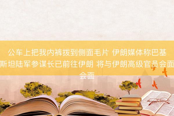 公车上把我内裤拨到侧面毛片 伊朗媒体称巴基斯坦陆军参谋长已前往伊朗 将与伊朗高级官员会面