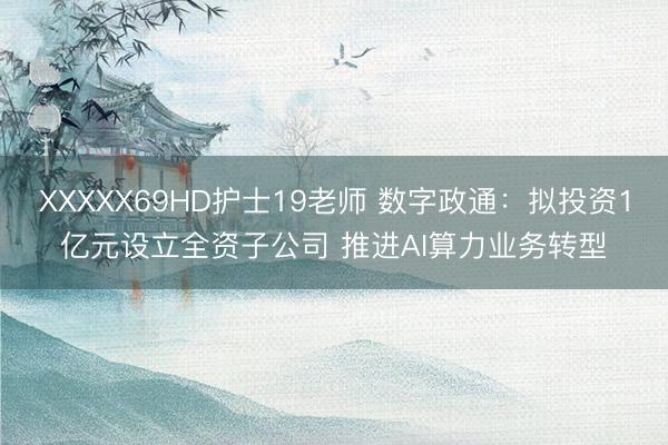 XXXXX69HD护士19老师 数字政通：拟投资1亿元设立全资子公司 推进AI算力业务转型