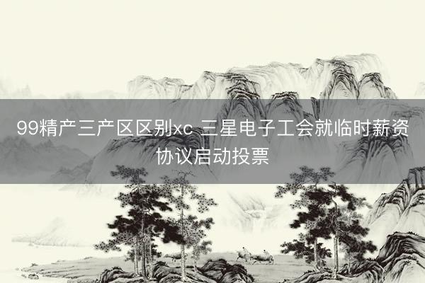 99精产三产区区别xc 三星电子工会就临时薪资协议启动投票