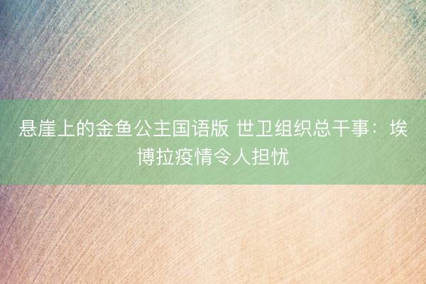悬崖上的金鱼公主国语版 世卫组织总干事：埃博拉疫情令人担忧