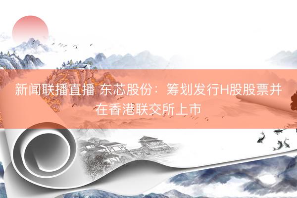 新闻联播直播 东芯股份：筹划发行H股股票并在香港联交所上市