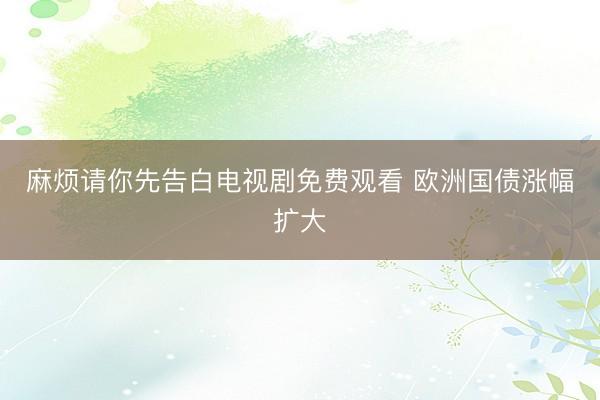 麻烦请你先告白电视剧免费观看 欧洲国债涨幅扩大