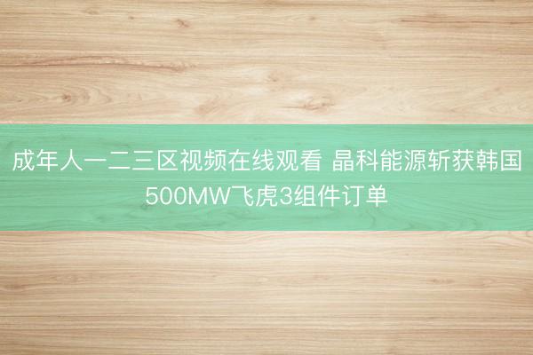 成年人一二三区视频在线观看 晶科能源斩获韩国500MW飞虎3组件订单