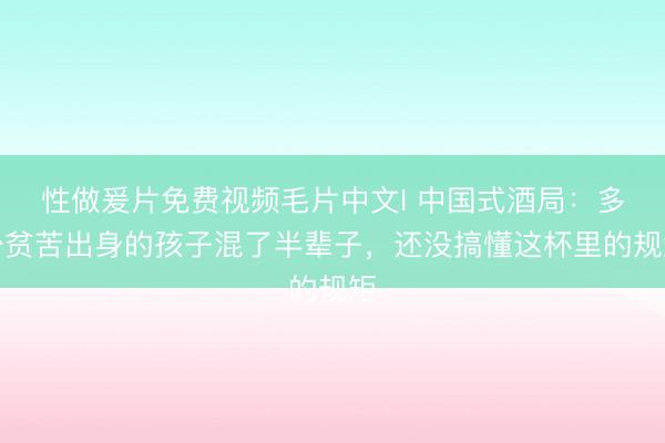 性做爰片免费视频毛片中文I 中国式酒局：多少贫苦出身的孩子混了半辈子，还没搞懂这杯里的规矩