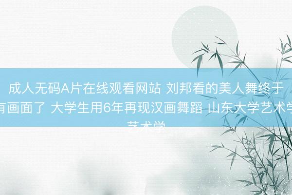 成人无码Α片在线观看网站 刘邦看的美人舞终于有画面了 大学生用6年再现汉画舞蹈 山东大学艺术学