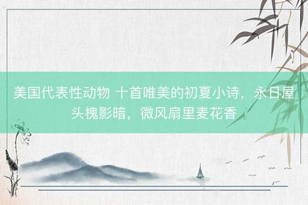 美国代表性动物 十首唯美的初夏小诗，永日屋头槐影暗，微风扇里麦花香