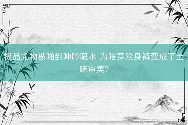 极品尤物被啪到呻吟喷水 为啥穿紧身裤变成了土味审美？