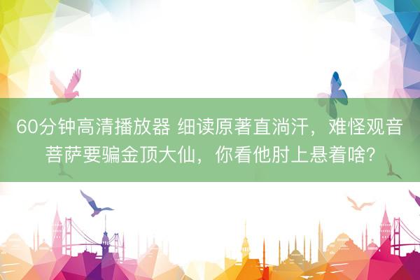 60分钟高清播放器 细读原著直淌汗，难怪观音菩萨要骗金顶大仙，你看他肘上悬着啥？