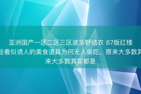 亚洲国产一区二区三区波多野结衣 87版红楼梦中那些看似诱人的美食道具为何无人偷吃，原来大多数其实都是
