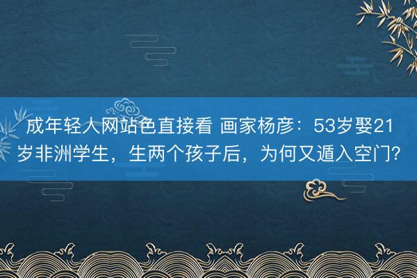 成年轻人网站色直接看 画家杨彦：53岁娶21岁非洲学生，生两个孩子后，为何又遁入空门？