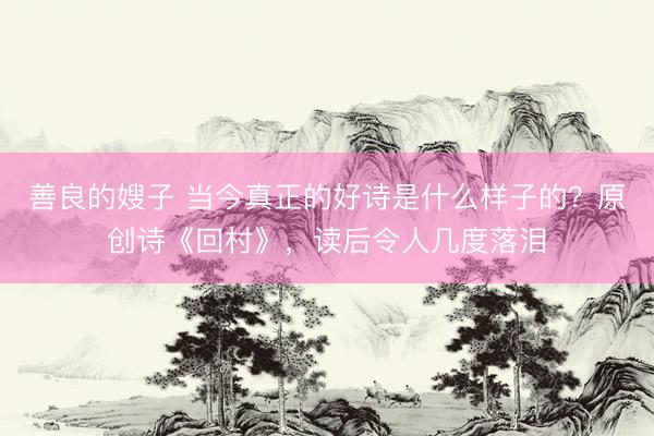 善良的嫂子 当今真正的好诗是什么样子的？原创诗《回村》，读后令人几度落泪