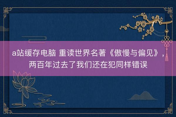 a站缓存电脑 重读世界名著《傲慢与偏见》，两百年过去了我们还在犯同样错误