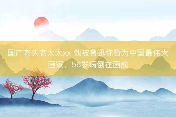 国产老头老太太xx 他被鲁迅称赞为中国最伟大画家，56岁病倒在画前