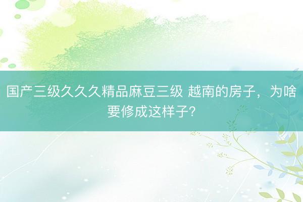 国产三级久久久精品麻豆三级 越南的房子，为啥要修成这样子？