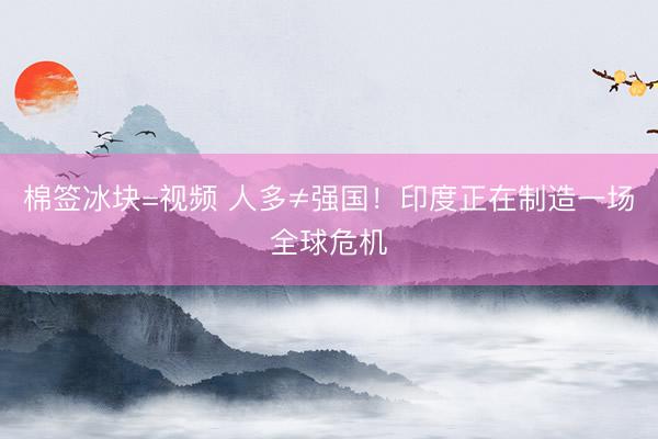 棉签冰块=视频 人多≠强国！印度正在制造一场全球危机