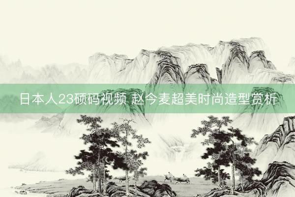 日本人23硕码视频 赵今麦超美时尚造型赏析