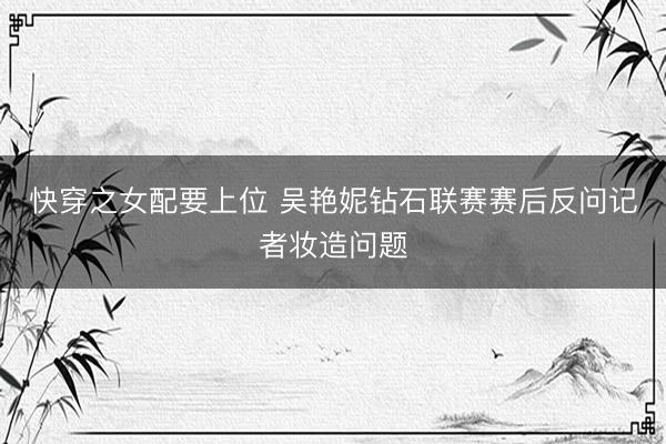快穿之女配要上位 吴艳妮钻石联赛赛后反问记者妆造问题