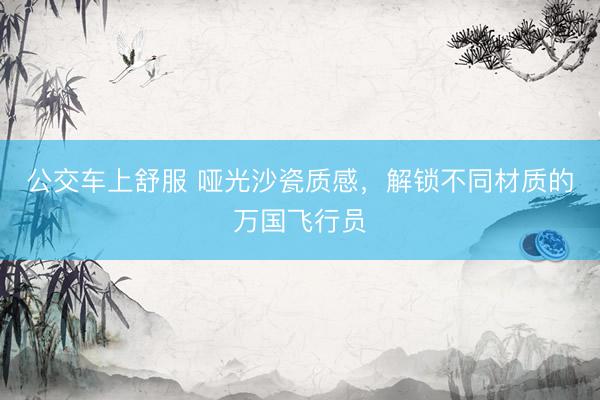 公交车上舒服 哑光沙瓷质感,解锁不同材质的万国飞行员