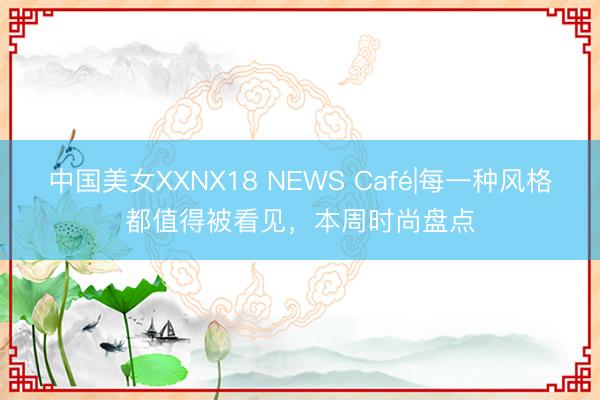 中国美女XXNX18 NEWS Café|每一种风格都值得被看见，本周时尚盘点