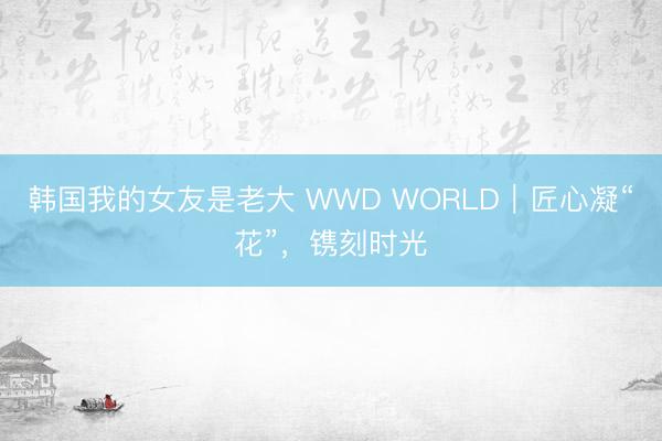 韩国我的女友是老大 WWD WORLD|匠心凝“花”,镌刻时光