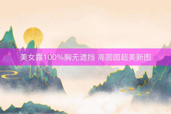 美女露100%胸无遮挡 高圆圆超美新图
