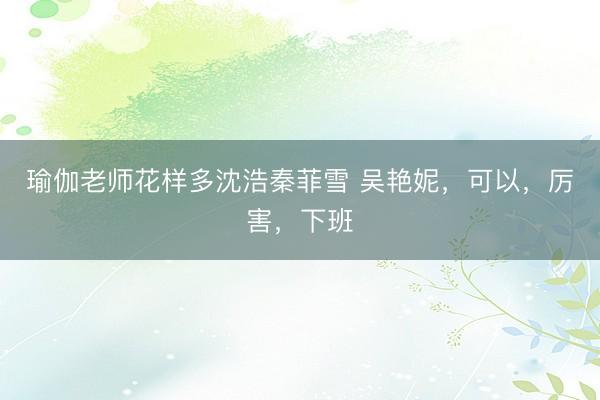 瑜伽老师花样多沈浩秦菲雪 吴艳妮，可以，厉害，下班