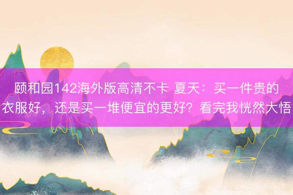 颐和园142海外版高清不卡 夏天：买一件贵的衣服好，还是买一堆便宜的更好？看完我恍然大悟