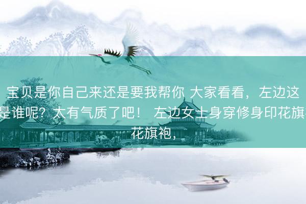宝贝是你自己来还是要我帮你 大家看看，左边这位是谁呢？太有气质了吧！ 左边女士身穿修身印花旗袍，