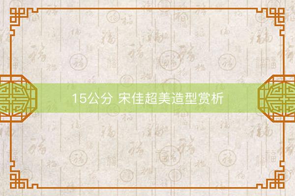 15公分 宋佳超美造型赏析