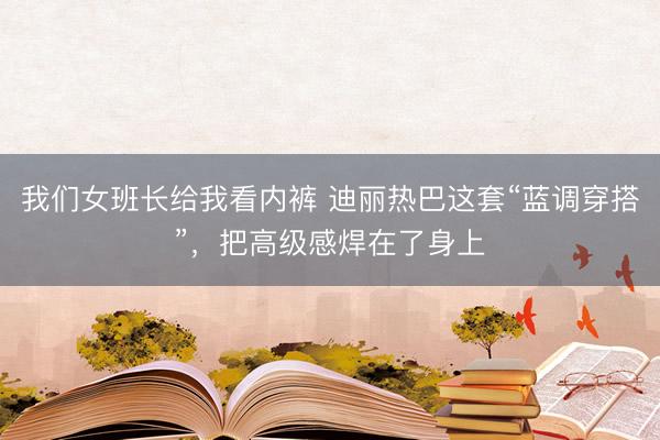 我们女班长给我看内裤 迪丽热巴这套“蓝调穿搭”，把高级感焊在了身上