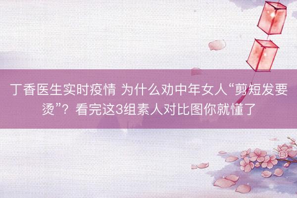 丁香医生实时疫情 为什么劝中年女人“剪短发要烫”？看完这3组素人对比图你就懂了